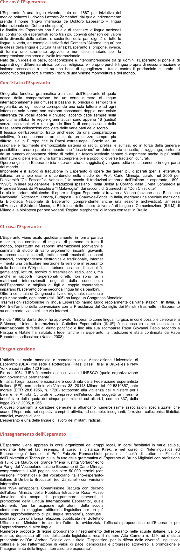 Che cos lEsperanto  LEsperanto  una lingua vivente, nata nel 1887 per iniziativa del medico polacco Ludovico Lazzaro Zamenhof, dal quale indirettamente prende il nome (lingvo internacia de Doktoro Esperanto = lingua internazionale del Dottore che spera). La finalit dellEsperanto non  quella di sostituire le lingue nazionali (al contrario, gli esperantisti sono tra i pi convinti difensori del valore della diversit delle culture, e sostenitori della pari dignit di tutte le lingue: si veda, ad esempio, lattivit del Comitato Allarme lingua per la difesa della lingua e cultura italiana); lEsperanto si propone, invece, di fornire uno strumento agevole e non discriminatorio per la comprensione reciproca a livello internazionale. Nato da un ideale di pace, collaborazione e intercomprensione tra gli uomini, lEsperanto si pone al di sopra di ogni differenza etnica, politica, religiosa, e - proprio perch lingua propria di nessuna nazione e insieme accessibile a tutti su una base di uguaglianza - tutela contro il predominio culturale ed economico dei pi forti e contro i rischi di una visione monoculturale del mondo.   Com fatto lEsperanto   Ortografia, fonetica, grammatica e sintassi dellEsperanto (il quale nasce dalla comparazione tra un certo numero di lingue internazionalmente pi diffuse) si basano su principi di semplicit e regolarit: ad ogni suono corrisponde una sola lettera e ad ogni lettera un solo suono; non esistono consonanti doppie; non esiste differenza tra vocali aperte e chiuse; laccento cade sempre sulla penultima sillaba; le regole grammaticali sono appena 16 (sedici) senza eccezioni; vi  una grande libert di composizione della frase, senza collocazioni obbligate delle varie parti del discorso. Il lessico dellEsperanto, tratto anchesso da una comparazione selettiva,  continuamente arricchito da un utilizzo sempre pi diffuso, sia in Europa che in Paesi extraeuropei. Grazie ad un razionale e facilmente memorizzabile sistema di radici, prefissi e suffissi, ed in forza della generale possibilit di creare parole composte che descrivano un determinato concetto, si raggiunge, partendo da un numero abbastanza ridotto di radici, un tesoro lessicale capace di esprimere anche le pi sottili sfumature di pensiero, in una forma comprensibile a popoli di diverse tradizioni culturali. Opere originali in Esperanto (sia letterarie che di saggistica) vengono edite continuamente in ogni parte del mondo. Imponente  il lavoro di traduzione in Esperanto di opere dei generi pi disparati (per la letteratura italiana, un ampio esame  contenuto nello studio del Prof. Carlo Minnaja, curato nel 2005 per lUniversit Ca Foscari di Venezia, Un secolo di traduzioni letterarie dallitaliano in esperanto, 1890-1990). In linea pi generale, le traduzioni spaziano   dalla Bibbia al Corano, dalla Divina Commedia ai Promessi Sposi, da Pinocchio a I Malavoglia, dai racconti di Guareschi al Don Chisciotte Le pi importanti biblioteche di opere in lingua Esperanto si trovano a Vienna (sezione della Biblioteca Nazionale), Rotterdam, Londra, Budapest, La Chaux-de-Fonds; in Italia, meritano una speciale menzione la Biblioteca Nazionale di Esperanto (comprendente anche una sezione archivistica), annessa allArchivio di Stato di Massa, la Biblioteca della Libera Universit di Lingue e Comunicazione (IULM) di Milano e la biblioteca per non vedenti Regina Margherita di Monza con testi in Braille     Chi usa lEsperanto   LEsperanto viene usato quotidianamente, in forma parlata e scritta, da centinaia di migliaia di persone in tutto il mondo, soprattutto nei rapporti internazionali (convegni e seminari di studio di vario argomento, incontri giovanili, rappresentazioni teatrali, trattenimenti musicali, concorsi letterari, corrispondenza elettronica e tradizionale, Internet  merita una particolare menzione la versione in esperanto della ben nota Wikipedia  - turismo, scambi di ospitalit, gemellaggi, lettura, ascolto di trasmissioni radio, ecc.), ma anche in rapporti interpersonali diretti: non sono rari i matrimoni internazionali originati dalla conoscenza dellEsperanto, e migliaia di figli di coppie esperantiste imparano lEsperanto come seconda lingua fin da bambini. Oltre a centinaia di Congressi a livello regionale, nazionale e plurinazionale, ogni anno (dal 1905) ha luogo un Congresso Mondiale; Trasmissioni radiofoniche in lingua Esperanto hanno luogo regolarmente da varie stazioni. In Italia, la RAI (nellambito della convenzione con la Presidenza del Consiglio dei Ministri) trasmette in Esperanto su onde corte, via satellite e via Internet.   Fin dal 1990 la Santa Sede  ha approvato lEsperanto come lingua liturgica, in cui  possibile celebrare la S.Messa; lUnione Internazionale Cattolica Esperantista (IKUE)  riconosciuta come associazione internazionale di fedeli di diritto pontificio e fino alla sua scomparsa Papa Giovanni Paolo secondo a Pasqua e Natale ha salutato i fedeli anche in Esperanto; la tradizione  stata continuata da Papa Benedetto sedicesimo: (Natale 2008)    Lorganizzazione   Lattivit su scala mondiale  coordinata dalla Associazione Universale di Esperanto (UEA) con sede a Rotterdam (Paesi Bassi), filiali a Bruxelles e New York e soci in oltre 120 Paesi. Fin dal 1954 lUEA  membro consultivo dellUNESCO (quale organizzazione non governativa permanente). In Italia, lorganizzazione nazionale  coordinata dalla Federazione Esperantista Italiana (FEI), con sede in via Villoresi 38, 20143 Milano, tel. 02-5810857, ente morale (DPR 28.6.1956, n. 1720) sottoposto alla vigilanza del Ministero per i Beni e le Attivit Culturali e compreso nellelenco dei soggetti ammessi a beneficiare della quota del cinque per mille di cui allart.1, comma 337, della legge 23.12.2005, n.266. A questi organismi a carattere generale si affiancano numerosissime associazioni specializzate, che usano lEsperanto nei rispettivi campi di attivit, ad esempio: insegnanti, ferrovieri, collezionisti filatelici, cattolici, evangelici, ecc. Lesperanto  una delle lingue di lavoro dei militanti radicali.    Linsegnamento dellEsperanto          LEsperanto viene appreso in corsi organizzati dai gruppi locali, in corsi facoltativi in varie scuole, mediante Internet (ad esempio, il corso a distanza Kirek, e nel corso di Interlinguistica ed Esperantologia tenuto dal Prof. Fabrizio Pennacchietti presso la facolt di Lettere e Filosofia dellUniversit di Torino (in cui si fa uso della grammatica di Esperanto di Bruno Migliorini con prefazione di Tullio De Mauro, del grande Plena Ilustrita Vortaro edito a Parigi del Vocabolario italiano-Esperanto di Carlo Minnaja comprendente 1.438 pagine con oltre 50.000 termini (con versione informatica) e del vocabolario italiano-esperanto-italiano di Umberto Broccatelli (ed. Zanichelli) con versione informatica. Nel 1994 unapposita Commissione (istituita con decreto dellallora Ministro della Pubblica Istruzione Rosa Russo Jervolino allo scopo di programmare interventi di promozione della Lingua Internazionale Esperanto, quale strumento per far acquisire agli alunni della scuola elementare la maggiore attitudine linguistica per un pi facile approfondimento di pi lingue straniere), concluse i suoi lavori con una lunga relazione, pubblicata nel Bollettino Ufficiale del Ministero in cui, tra laltro, fu evidenziata lefficacia propedeutica dellEsperanto per lapprendimento di altre lingue. Numerose proposte di legge propugnano linsegnamento dellesperanto nelle scuole italiane. La pi recente, depositata allinizio dellattuale legislatura, reca il numero Atto Camera n. 129, ed  stata presentata dallOn. Andrea Colasio con il titolo Disposizioni per la difesa della diversit linguistico-culturale e per laffermazione di valori di pace, democrazia e progresso attraverso la promozione e linsegnamento della lingua internazionale esperanto.
